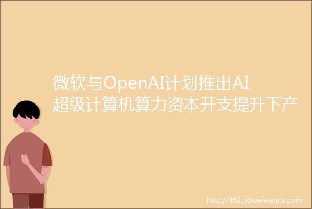 微软与OpenAI计划推出AI超级计算机算力资本开支提升下产业链公司受益